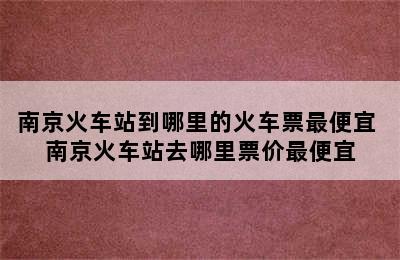 南京火车站到哪里的火车票最便宜 南京火车站去哪里票价最便宜